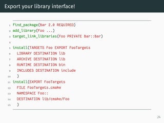 Export your library interface!
1 find_package(Bar 2.0 REQUIRED)
2 add_library(Foo ...)
3 target_link_libraries(Foo PRIVATE Bar::Bar)
4
5 install(TARGETS Foo EXPORT FooTargets
6 LIBRARY DESTINATION lib
7 ARCHIVE DESTINATION lib
8 RUNTIME DESTINATION bin
9 INCLUDES DESTINATION include
10 )
11 install(EXPORT FooTargets
12 FILE FooTargets.cmake
13 NAMESPACE Foo::
14 DESTINATION lib/cmake/Foo
15 )
24
 