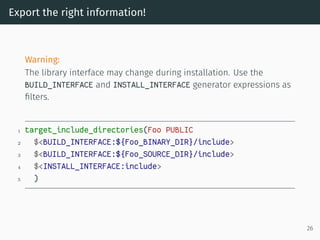 Export the right information!
Warning:
The library interface may change during installation. Use the
BUILD_INTERFACE and INSTALL_INTERFACE generator expressions as
ﬁlters.
1 target_include_directories(Foo PUBLIC
2 $<BUILD_INTERFACE:${Foo_BINARY_DIR}/include>
3 $<BUILD_INTERFACE:${Foo_SOURCE_DIR}/include>
4 $<INSTALL_INTERFACE:include>
5 )
26
 