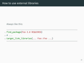 How to use external libraries
Always like this:
1 find_package(Foo 2.0 REQUIRED)
2 # ...
3 target_link_libraries(... Foo::Foo ...)
31
 