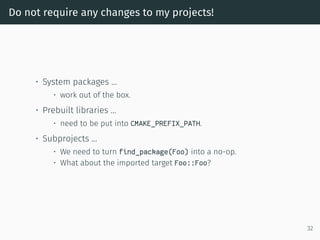 Do not require any changes to my projects!
• System packages …
• work out of the box.
• Prebuilt libraries …
• need to be put into CMAKE_PREFIX_PATH.
• Subprojects …
• We need to turn find_package(Foo) into a no-op.
• What about the imported target Foo::Foo?
32
 