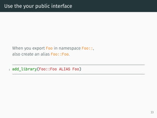 Use the your public interface
When you export Foo in namespace Foo::,
also create an alias Foo::Foo.
1 add_library(Foo::Foo ALIAS Foo)
33
 