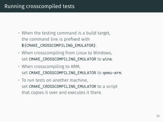 Running crosscompiled tests
• When the testing command is a build target,
the command line is preﬁxed with
${CMAKE_CROSSCOMPILING_EMULATOR}.
• When crosscompiling from Linux to Windows,
set CMAKE_CROSSCOMPILING_EMULATOR to wine.
• When crosscompiling to ARM,
set CMAKE_CROSSCOMPILING_EMULATOR to qemu-arm.
• To run tests on another machine,
set CMAKE_CROSSCOMPILING_EMULATOR to a script
that copies it over and executes it there.
39
 