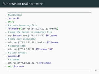 Run tests on real hardware
1 #!/bin/bash
2 tester=$1
3 shift
4 # create temporary file
5 filename=$(ssh root@172.22.22.22 mktemp)
6 # copy the tester to temporary file
7 scp $tester root@172.22.22.22:$filename
8 # make test executable
9 ssh root@172.22.22.22 chmod +x $filename
10 # execute test
11 ssh root@172.22.22.22 $filename "$@"
12 # store success
13 success=$?
14 # cleanup
15 ssh root@172.22.22.22 rm $filename
16 exit $success
40
 