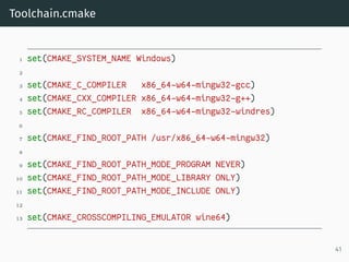Toolchain.cmake
1 set(CMAKE_SYSTEM_NAME Windows)
2
3 set(CMAKE_C_COMPILER x86_64-w64-mingw32-gcc)
4 set(CMAKE_CXX_COMPILER x86_64-w64-mingw32-g++)
5 set(CMAKE_RC_COMPILER x86_64-w64-mingw32-windres)
6
7 set(CMAKE_FIND_ROOT_PATH /usr/x86_64-w64-mingw32)
8
9 set(CMAKE_FIND_ROOT_PATH_MODE_PROGRAM NEVER)
10 set(CMAKE_FIND_ROOT_PATH_MODE_LIBRARY ONLY)
11 set(CMAKE_FIND_ROOT_PATH_MODE_INCLUDE ONLY)
12
13 set(CMAKE_CROSSCOMPILING_EMULATOR wine64)
41
 