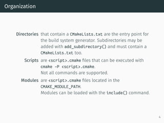 Organization
Directories that contain a CMakeLists.txt are the entry point for
the build system generator. Subdirectories may be
added with add_subdirectory() and must contain a
CMakeLists.txt too.
Scripts are <script>.cmake ﬁles that can be executed with
cmake -P <script>.cmake.
Not all commands are supported.
Modules are <script>.cmake ﬁles located in the
CMAKE_MODULE_PATH.
Modules can be loaded with the include() command.
4
 