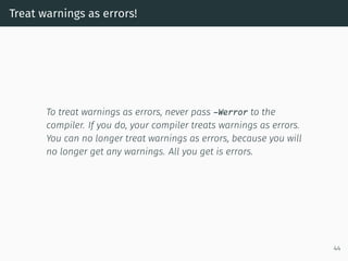 Treat warnings as errors!
To treat warnings as errors, never pass -Werror to the
compiler. If you do, your compiler treats warnings as errors.
You can no longer treat warnings as errors, because you will
no longer get any warnings. All you get is errors.
44
 
