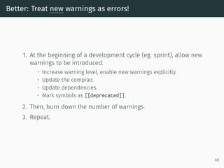 Better: Treat new warnings as errors!
1. At the beginning of a development cycle (eg. sprint), allow new
warnings to be introduced.
• Increase warning level, enable new warnings explicitly.
• Update the compiler.
• Update dependencies.
• Mark symbols as [[deprecated]].
2. Then, burn down the number of warnings.
3. Repeat.
46
 