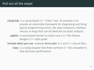 Pull out all the stops!
clang-tidy is a clang-based C++ “linter” tool. Its purpose is to
provide an extensible framework for diagnosing and ﬁxing
typical programming errors, like style violations, interface
misuse, or bugs that can be deduced via static analysis.
cpplint is automated checker to make sure a C++ ﬁle follows
Google’s C++ style guide.
include-what-you-use analyzes #includes in C and C++ source ﬁles.
clazy is a clang wrapper that ﬁnds common C++/Qt antipatterns
that decrease performance.
47
 