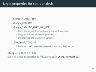 Target properties for static analysis
• <lang>_CLANG_TIDY
• <lang>_CPPLINT
• <lang>_INCLUDE_WHAT_YOU_USE
• Runs the respective tool along the with compiler.
• Diagnostics are visible in your IDE.
• Diagnostics are visible on CDash.
• LINK_WHAT_YOU_USE
• links with -Wl,--no-as-needed, then runs ldd -r -u.
<lang> is either C or CXX.
Each of those properties is initialzied with CMAKE_<property>.
48
 
