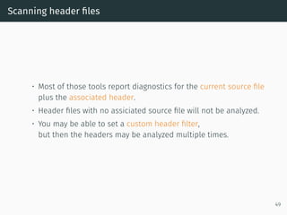 Scanning header ﬁles
• Most of those tools report diagnostics for the current source ﬁle
plus the associated header.
• Header ﬁles with no assiciated source ﬁle will not be analyzed.
• You may be able to set a custom header ﬁlter,
but then the headers may be analyzed multiple times.
49
 