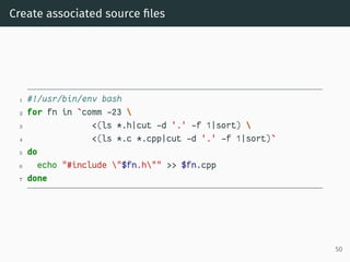 Create associated source ﬁles
1 #!/usr/bin/env bash
2 for fn in `comm -23 
3 <(ls *.h|cut -d '.' -f 1|sort) 
4 <(ls *.c *.cpp|cut -d '.' -f 1|sort)`
5 do
6 echo "#include "$fn.h"" >> $fn.cpp
7 done
50
 