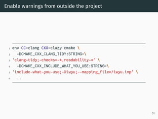 Enable warnings from outside the project
1 env CC=clang CXX=clazy cmake 
2 -DCMAKE_CXX_CLANG_TIDY:STRING=
3 'clang-tidy;-checks=-*,readability-*' 
4 -DCMAKE_CXX_INCLUDE_WHAT_YOU_USE:STRING=
5 'include-what-you-use;-Xiwyu;--mapping_file=/iwyu.imp' 
6 ..
51
 