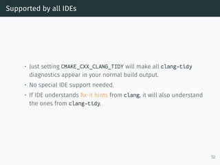 Supported by all IDEs
• Just setting CMAKE_CXX_CLANG_TIDY will make all clang-tidy
diagnostics appear in your normal build output.
• No special IDE support needed.
• If IDE understands ﬁx-it hints from clang, it will also understand
the ones from clang-tidy.
52
 