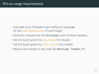 PCH as usage requirements
• Calculate a list of headers per conﬁg and language
for the build speciﬁcation of each target.
• Generate a header ﬁle that #includes each of those headers.
• Tell the build system to precompile this header.
• Tell the build system to force-include this header.
• Require no changes to the code (No #include "stdafx.h").
55
 
