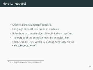 More Languages!
• CMake’s core is language-agnostic.
• Language support is scripted in modules.
• Rules how to compile object ﬁles, link them together.
• The output of the compiler must be an object ﬁle.
• CMake can be used with D by putting necessary ﬁles in
CMAKE_MODULE_PATH.1
1https://github.com/dcarp/cmake-d
56
 