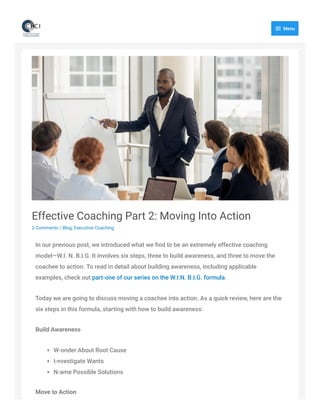 Effective Coaching Part 2: Moving Into Action
2 Comments / Blog, Executive Coaching
In our previous post, we introduced what we ﬁnd to be an extremely effective coaching
model—W.I. N. B.I.G. It involves six steps, three to build awareness, and three to move the
coachee to action. To read in detail about building awareness, including applicable
examples, check out part-one of our series on the W.I.N. B.I.G. formula. 
Today we are going to discuss moving a coachee into action. As a quick review, here are the
six steps in this formula, starting with how to build awareness:
Build Awareness
W-onder About Root Cause
I-nvestigate Wants
N-ame Possible Solutions
Move to Action
 Menu
 