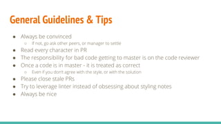 General Guidelines & Tips
● Always be convinced
○ If not, go ask other peers, or manager to settle
● Read every character in PR
● The responsibility for bad code getting to master is on the code reviewer
● Once a code is in master - it is treated as correct
○ Even if you don’t agree with the style, or with the solution
● Please close stale PRs
● Try to leverage linter instead of obsessing about styling notes
● Always be nice
 
