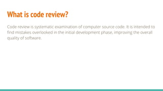 What is code review?
Code review is systematic examination of computer source code. It is intended to
find mistakes overlooked in the initial development phase, improving the overall
quality of software.
 