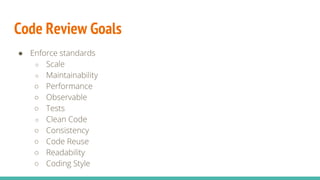 Code Review Goals
● Enforce standards
○ Scale
○ Maintainability
○ Performance
○ Observable
○ Tests
○ Clean Code
○ Consistency
○ Code Reuse
○ Readability
○ Coding Style
 