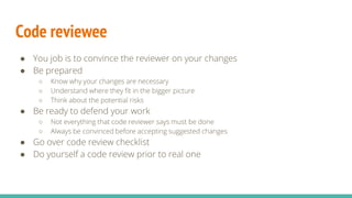 Code reviewee
● You job is to convince the reviewer on your changes
● Be prepared
○ Know why your changes are necessary
○ Understand where they fit in the bigger picture
○ Think about the potential risks
● Be ready to defend your work
○ Not everything that code reviewer says must be done
○ Always be convinced before accepting suggested changes
● Go over code review checklist
● Do yourself a code review prior to real one
 