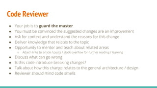 Code Reviewer
● Your job is to guard the master
● You must be convinced the suggested changes are an improvement
● Ask for context and understand the reasons for this change
● Deliver knowledge that relates to the topic
● Opportunity to mentor and teach about related areas
○ Attach links to article / posts / stack overflow for further reading / learning
● Discuss what can go wrong
● Is this code introduce breaking changes?
● Talk about how this change relates to the general architecture / design
● Reviewer should mind code smells
 