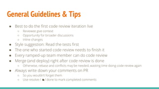 General Guidelines & Tips
● Best to do the first code review iteration live
○ Reviewee give context
○ Opportunity for broader discussions
○ Inline changes
● Style suggestion: Read the tests first
● The one who started code review needs to finish it
● Every ramped-up team member can do code review
● Merge (and deploy) right after code review is done
○ Otherwise, rebase and conflicts may be needed, wasting time doing code review again
● Always write down your comments on PR
○ So you wouldn’t forget them
○ Use resolve / 👍/ done to mark completed comments
 