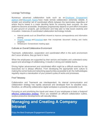 Leverage Technology
Numerous advanced collaboration tools such as an Employee Engagement
platform and Microsoft Teams have made remote collaboration extremely reliable. A
simpler and smoother set of coordinated efforts between the teammates regardless of
where they’re based is a major deciding factor for ensuring team success. As new
platforms become accessible, employees progressively depend on joint effort innovation
to gain ground on projects, get contribution and help plan to help boost creativity and
innovation. Instances of coordinated collaboration technology include:
• Internal panels such as SharePoint intranet to improve correspondence and information
sharing
• Project manager and timesheet apps that incorporate document sharing and tracks
progress.
• Whiteboard / Screenshare meeting apps
Cultivate an Overall Collaborative Environment
Teamwork, collaboration, cooperation and coordinated effort in the work environment
don’t occur all alone, they go hand in hand.
When the employees are supported by their seniors and leaders and understand every
aspect and advantage of collaborating, it results in strong and reliable teams.
Driving higher advancement and coordinated effort might be a difficult exercise for top
executives but is always effective. From developing the appropriate work culture to
making the correct tools and networking opportunities accessible to all, the methodologies
regularly require a reevaluation of your present cycles of works and processes.
Final Takeaway
Collaboration and Teamwork are interdependent. As internal communication and
collaboration strategy has rapidly advanced and developed from its obsolete ways,
therefore, an efficiently collaborative digital workplace is presently accessible to all.
Focusing on and prioritizing the inputs and views of your employees is basic a foolproof
effective collaboration strategy. Once you establish an efficient collaboration outline,
surplus productive developments will naturally follow.
Managing and Creating A Company
Intranet
Enjoy the Best Employee Engagement Experience
 