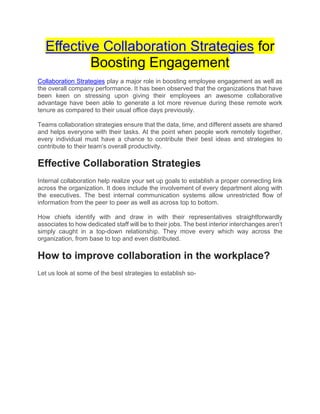 Effective Collaboration Strategies for
Boosting Engagement
Collaboration Strategies play a major role in boosting employee engagement as well as
the overall company performance. It has been observed that the organizations that have
been keen on stressing upon giving their employees an awesome collaborative
advantage have been able to generate a lot more revenue during these remote work
tenure as compared to their usual office days previously.
Teams collaboration strategies ensure that the data, time, and different assets are shared
and helps everyone with their tasks. At the point when people work remotely together,
every individual must have a chance to contribute their best ideas and strategies to
contribute to their team’s overall productivity.
Effective Collaboration Strategies
Internal collaboration help realize your set up goals to establish a proper connecting link
across the organization. It does include the involvement of every department along with
the executives. The best internal communication systems allow unrestricted flow of
information from the peer to peer as well as across top to bottom.
How chiefs identify with and draw in with their representatives straightforwardly
associates to how dedicated staff will be to their jobs. The best interior interchanges aren’t
simply caught in a top-down relationship. They move every which way across the
organization, from base to top and even distributed.
How to improve collaboration in the workplace?
Let us look at some of the best strategies to establish so-
 