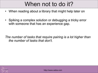 When not to do it? When reading about a library that might help later on Spiking a complex solution or debugging a tricky error with someone that has an experience gap.  The number of tasks that require pairing is a lot higher than the number of tasks that don't.  