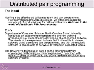 The Need Nothing is as effective as collocated team and pair programming. However when teams ARE distributed, we attempt to reach the same level of productivity as for collocated teams -  Welcome to the world of Distributed Pair Programming. Trivia Department of Computer Science, North Carolina State University conducted an experiment to compare the different working arrangements of student teams developing object-oriented software. The results of the experiment indicate that it is feasible to develop software using distributed pair programming, and that the resulting software is comparable to software developed in collocated teams.  The University's technique is based on the emerging software engineering methodology – “pair-programming” combined with nearly 20 years of widespread and active research in collaborative software systems.  Distributed pair programming 