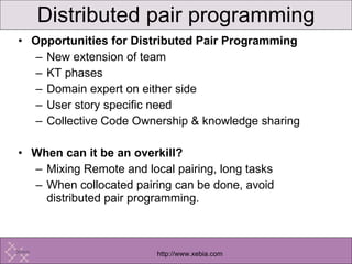 Opportunities for Distributed Pair Programming New extension of team KT phases Domain expert on either side User story specific need Collective Code Ownership & knowledge sharing When can it be an overkill? Mixing Remote and local pairing, long tasks When collocated pairing can be done, avoid distributed pair programming. Distributed pair programming 