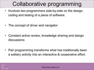 Collaborative programming Involves two programmers side-by-side on the design, coding and testing of a piece of software. The concept of driver and navigator Constant active review, knowledge sharing and design discussions Pair programming transforms what has traditionally been a solitary activity into an interactive & cooperative effort. 