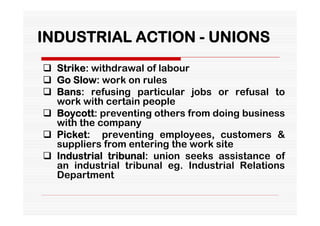 INDUSTRIAL ACTION - UNIONS
 Strike: withdrawal of labour
 Go Slow: work on rules
 Bans: refusing particular jobs or refusal to
  work with certain people
 Boycott: preventing others from doing business
  with the company
 Picket: preventing employees, customers &
  suppliers from entering the work site
 Industrial tribunal: union seeks assistance of
  an industrial tribunal eg. Industrial Relations
  Department
 