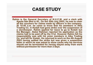 CASE STUDY

Rahim is the General Secretary of N.U.C.W. and a clerk with
   Ajanta Sdn Bhd in KL. On the 30th July 2003, he was to clear
   all the vouchers for claims made by officers in the company.
   At 10.00 a.m. he came to know that his members in Alka
   Trading Co. in Kedah had gone strike over the suspension of
   a storekeeper. Rahim applied for leave to go to Kedah but
   the Manager, Abdul Rahman rejected his application as the
   claims had to be paid off by the 31st. However Rahim felt his
   responsibility was with his union members in Alka Trading
   Co. and left for Kedah. He returned to work on the 4th August
   2003 having settled the strike but was given a suspension
   letter in which he was asked to show cause why his services
   should not be terminated for having stayed away from work
   without permission for more than 2 days.
 