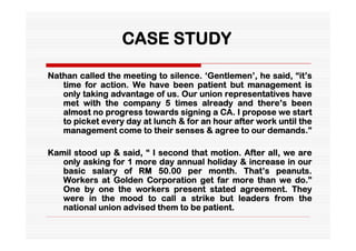 CASE STUDY

Nathan called the meeting to silence. ‘Gentlemen’, he said, “it’s
   time for action. We have been patient but management is
   only taking advantage of us. Our union representatives have
   met with the company 5 times already and there’s been
   almost no progress towards signing a CA. I propose we start
   to picket every day at lunch & for an hour after work until the
   management come to their senses & agree to our demands.”

Kamil stood up & said, “ I second that motion. After all, we are
   only asking for 1 more day annual holiday & increase in our
   basic salary of RM 50.00 per month. That’s peanuts.
   Workers at Golden Corporation get far more than we do.”
   One by one the workers present stated agreement. They
   were in the mood to call a strike but leaders from the
   national union advised them to be patient.
 