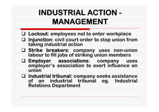 INDUSTRIAL ACTION -
          MANAGEMENT
 Lockout: employees not to enter workplace
 Injunction: civil court order to stop union from
  taking industrial action
 Strike breakers: company uses non-union
  labour to fill jobs of striking union members
 Employer associations: company uses
  employer’s association to exert influence on
  union
 Industrial tribunal: company seeks assistance
  of an industrial tribunal eg. Industrial
  Relations Department
 