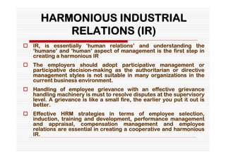 HARMONIOUS INDUSTRIAL
           RELATIONS (IR)
 IR, is essentially ‘human relations’ and understanding the
  ‘humane’ and ‘human’ aspect of management is the first step in
  creating a harmonious IR
 The employers should adopt participative management or
  participative decision-making as the authoritarian or directive
  management styles is not suitable in many organizations in the
  current business environment.
 Handling of employee grievance with an effective grievance
  handling machinery is must to resolve disputes at the supervisory
  level. A grievance is like a small fire, the earlier you put it out is
  better.
 Effective HRM strategies in terms of employee selection,
  induction, training and development, performance management
  and appraisal, compensation management and employee
  relations are essential in creating a cooperative and harmonious
  IR.
 