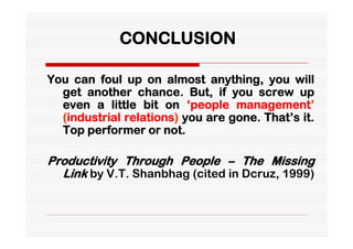 CONCLUSION

You can foul up on almost anything, you will
  get another chance. But, if you screw up
  even a little bit on ‘people management’
  (industrial relations) you are gone. That’s it.
  Top performer or not.

Productivity Through People – The Missing
  Link by V.T. Shanbhag (cited in Dcruz, 1999)
 