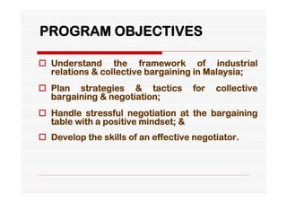 PROGRAM OBJECTIVES

 Understand the framework of industrial
  relations & collective bargaining in Malaysia;
 Plan strategies & tactics         for   collective
  bargaining & negotiation;
 Handle stressful negotiation at the bargaining
  table with a positive mindset; &
 Develop the skills of an effective negotiator.
 