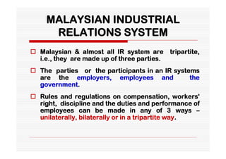 MALAYSIAN INDUSTRIAL
      RELATIONS SYSTEM
 Malaysian & almost all IR system are       tripartite,
  i.e., they are made up of three parties.
 The parties or the participants in an IR systems
  are the employers, employees and              the
  government.
 Rules and regulations on compensation, workers'
  right, discipline and the duties and performance of
  employees can be made in any of 3 ways –
  unilaterally, bilaterally or in a tripartite way.
 