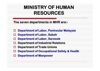 MINISTRY OF HUMAN
            RESOURCES
The seven departments in MHR are:-

   Department of Labor, Peninsular Malaysia
   Department of Labor, Sabah
   Department of Labor, Sarawak
   Department of Industrial Relations
   Department of Trade Unions
   Department of Occupational Safety & Health
 Department of Manpower
 
