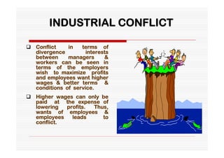 INDUSTRIAL CONFLICT

 Conflict    in   terms of
  divergence         interests
  between     managers      &
  workers can be seen in
  terms of the employers
  wish to maximize profits
  and employees want higher
  wages & better terms &
  conditions of service.
 Higher wages can only be
  paid at the expense of
  lowering  profits. Thus,
  wants of employees &
  employees   leads     to
  conflict.
 
