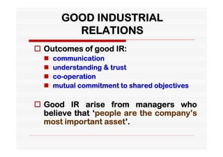 GOOD INDUSTRIAL
          RELATIONS
 Outcomes of good IR:
     communication
     understanding & trust
     co-operation
     mutual commitment to shared objectives

 Good IR arise from managers who
  believe that ‘people are the company’s
  most important asset’.
 