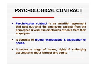 PSYCHOLOGICAL CONTRACT

•   Psychological contract is an unwritten agreement
    that sets out what the employers expects from the
    employees & what the employees expects from their
    employers.

•   It consists of mutual expectations & satisfaction of
    needs.

•   It covers a range of issues, rights & underlying
    assumptions about fairness and equity.
 
