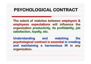 PSYCHOLOGICAL CONTRACT

The extent of matches between employers &
employees expectations will influence the
organization productivity, its profitability, job
satisfaction, loyalty, etc.

Understanding      and      matching        the
psychological contract is essential in creating
and maintaining a harmonious IR in any
organization.
 