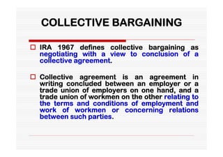 COLLECTIVE BARGAINING

 IRA 1967 defines collective bargaining as
  negotiating with a view to conclusion of a
  collective agreement.

 Collective agreement is an agreement in
  writing concluded between an employer or a
  trade union of employers on one hand, and a
  trade union of workmen on the other relating to
  the terms and conditions of employment and
  work of workmen or concerning relations
  between such parties.
 