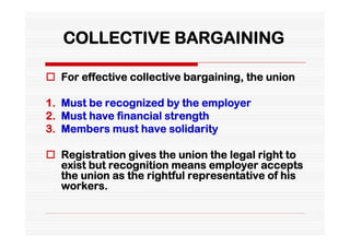 COLLECTIVE BARGAINING

 For effective collective bargaining, the union

1. Must be recognized by the employer
2. Must have financial strength
3. Members must have solidarity

 Registration gives the union the legal right to
  exist but recognition means employer accepts
  the union as the rightful representative of his
  workers.
 
