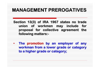 MANAGEMENT PREROGATIVES

Section 13(3) of IRA 1967 states no trade
   union of workmen may include for
   proposal for collective agreement the
   following matters:-

•   The promotion by an employer of any
    workman from a lower grade or category
    to a higher grade or category;
 