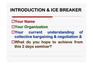 INTRODUCTION & ICE BREAKER

Your Name
Your Organization
Your current understanding of
 collective bargaining & negotiation &
What do you hope to achieve from
 this 2 days seminar?
 