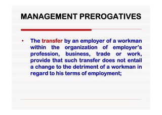 MANAGEMENT PREROGATIVES


•   The transfer by an employer of a workman
    within the organization of employer’s
    profession, business, trade or work,
    provide that such transfer does not entail
    a change to the detriment of a workman in
    regard to his terms of employment;
 